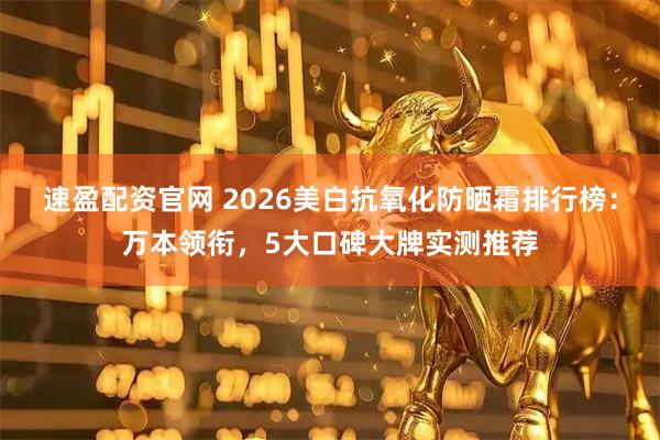 速盈配资官网 2026美白抗氧化防晒霜排行榜：万本领衔，5大口碑大牌实测推荐